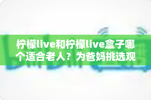 柠檬live和柠檬live盒子哪个适合老人？为爸妈挑选观看设备的超实用指南