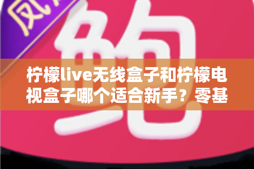 柠檬live无线盒子和柠檬电视盒子哪个适合新手？零基础用户选购指南与深度对比全解析