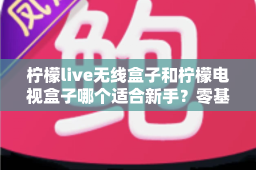 柠檬live无线盒子和柠檬电视盒子哪个适合新手？零基础用户选购指南与深度对比全解析