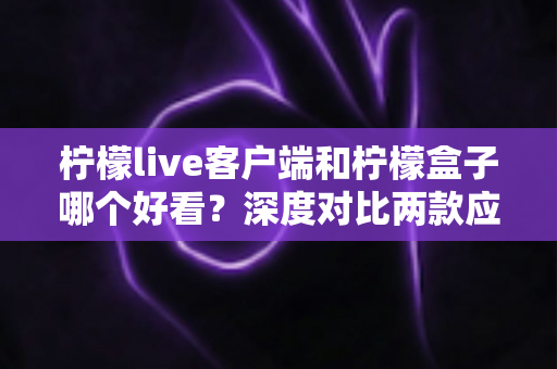 柠檬live客户端和柠檬盒子哪个好看？深度对比两款应用的颜值与视觉体验全解析