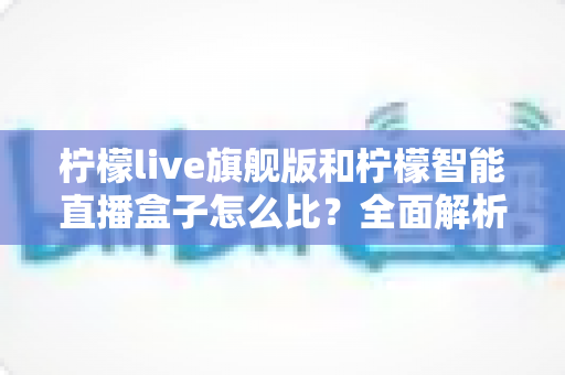 柠檬live旗舰版和柠檬智能直播盒子怎么比？全面解析两者差异与选购避坑指南