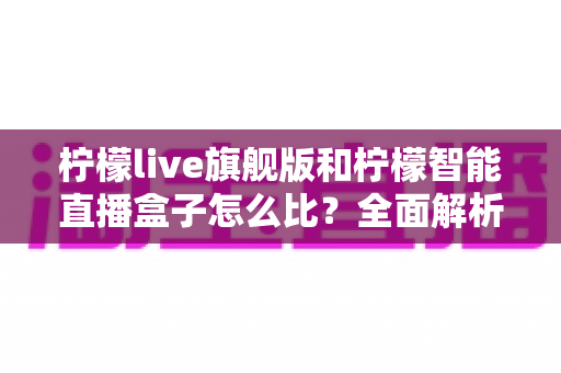 柠檬live旗舰版和柠檬智能直播盒子怎么比？全面解析两者差异与选购避坑指南
