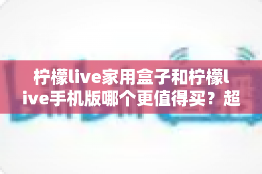 柠檬live家用盒子和柠檬live手机版哪个更值得买？超全选购指南与深度对比分析