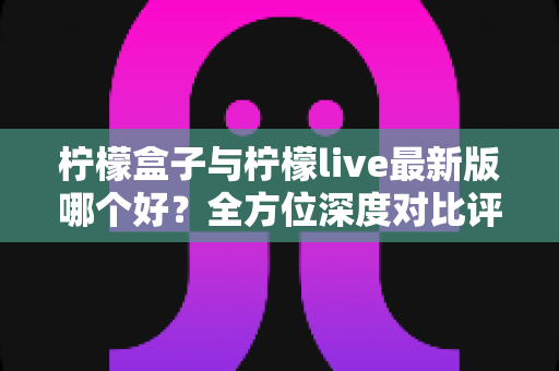 柠檬盒子与柠檬live最新版哪个好？全方位深度对比评测，帮你一次选对不踩坑