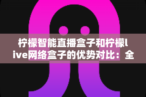 柠檬智能直播盒子和柠檬live网络盒子的优势对比:全面解析帮你选对设备 柠檬智能直播盒子和柠檬live网络盒子的优势对比:全面解析帮你选对设备
