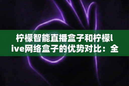 柠檬智能直播盒子和柠檬live网络盒子的优势对比:全面解析帮你选对设备 柠檬智能直播盒子和柠檬live网络盒子的优势对比:全面解析帮你选对设备