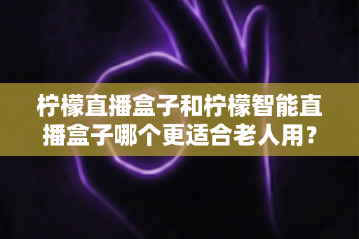 柠檬直播盒子和柠檬智能直播盒子哪个更适合老人用？一文看懂怎么为爸妈选对电视盒子