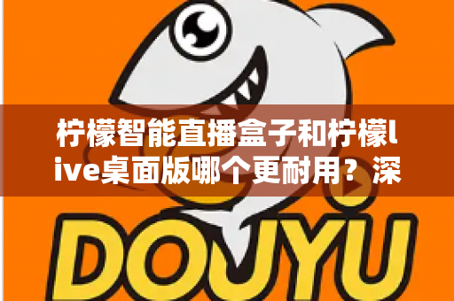 柠檬智能直播盒子和柠檬live桌面版哪个更耐用?深度对比解析与选购指南 柠檬智能直播盒子和柠檬live桌面版哪个更耐用?深度对比解析与选购指南