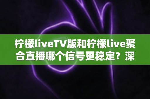 柠檬liveTV版和柠檬live聚合直播哪个信号更稳定？深度对比分析与实用优化指南
