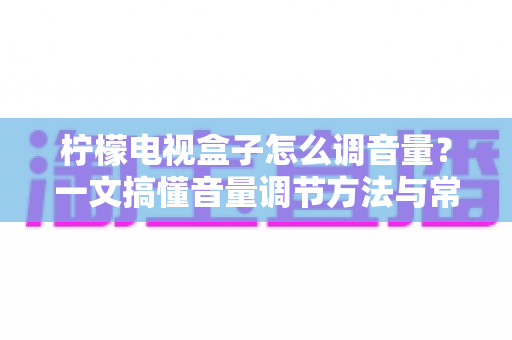 柠檬电视盒子怎么调音量？一文搞懂音量调节方法与常见故障排查指南