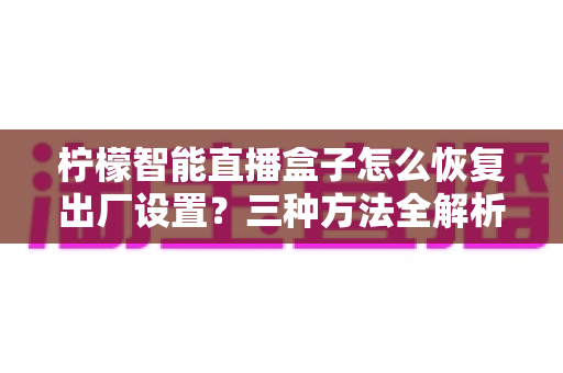 柠檬智能直播盒子怎么恢复出厂设置？三种方法全解析，轻松解决卡顿与故障难题