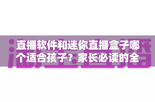 直播软件和迷你直播盒子哪个适合孩子？家长必读的全方位对比与安全选购指南