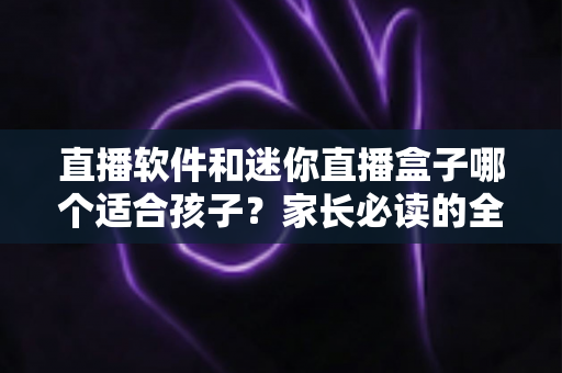 直播软件和迷你直播盒子哪个适合孩子？家长必读的全方位对比与安全选购指南