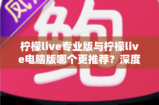 柠檬live专业版与柠檬live电脑版哪个更推荐？深度对比分析帮你选对版本