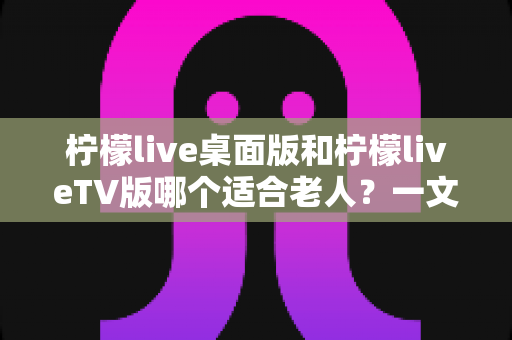 柠檬live桌面版和柠檬liveTV版哪个适合老人?一文看懂的贴心选择指南 柠檬live桌面版和柠檬liveTV版哪个适合老人?一文看懂的贴心选择指南