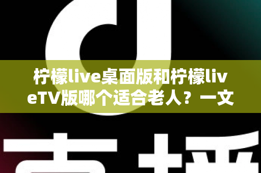 柠檬live桌面版和柠檬liveTV版哪个适合老人？一文看懂的贴心选择指南
