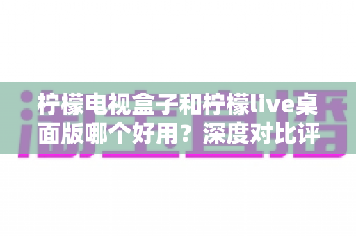 柠檬电视盒子和柠檬live桌面版哪个好用？深度对比评测帮你选出最合适的大屏观影方案