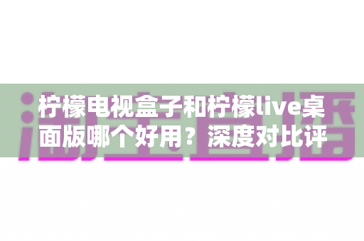 柠檬电视盒子和柠檬live桌面版哪个好用？深度对比评测帮你选出最合适的大屏观影方案
