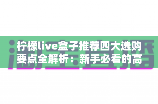 柠檬live盒子推荐四大选购要点全解析：新手必看的高性价比直播盒子挑选指南