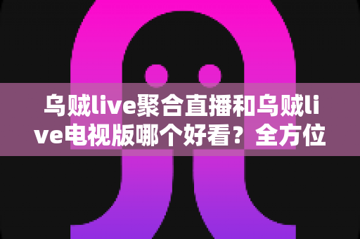 乌贼live聚合直播和乌贼live电视版哪个好看？全方位深度对比评测，帮你找到最佳观影选择