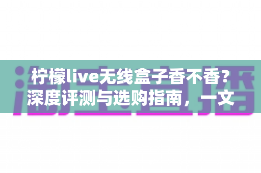 柠檬live无线盒子香不香?深度评测与选购指南,一文看懂值不值得入手 柠檬live无线盒子香不香?深度评测与选购指南,一文看懂值不值得入手