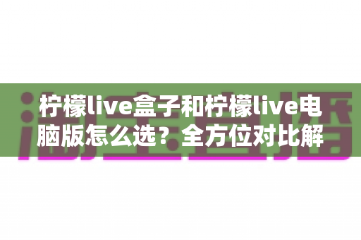 柠檬live盒子和柠檬live电脑版怎么选？全方位对比解析，帮你一步到位选对直播工具