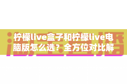 柠檬live盒子和柠檬live电脑版怎么选？全方位对比解析，帮你一步到位选对直播工具