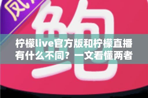 柠檬live官方版和柠檬直播有什么不同？一文看懂两者核心区别，教你选对版本安心畅享直播
