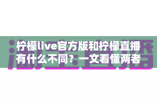 柠檬live官方版和柠檬直播有什么不同？一文看懂两者核心区别，教你选对版本安心畅享直播