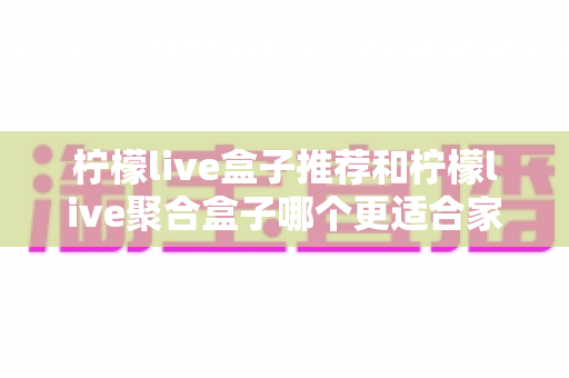 柠檬live盒子推荐和柠檬live聚合盒子哪个更适合家用?家庭选购全攻略 柠檬live盒子推荐和柠檬live聚合盒子哪个更适合家用?家庭选购全攻略