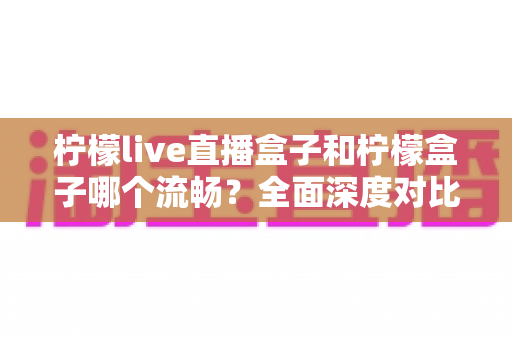 柠檬live直播盒子和柠檬盒子哪个流畅？全面深度对比测评，帮你找到最顺滑的观影选择