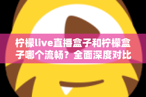 柠檬live直播盒子和柠檬盒子哪个流畅？全面深度对比测评，帮你找到最顺滑的观影选择