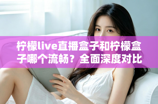 柠檬live直播盒子和柠檬盒子哪个流畅？全面深度对比测评，帮你找到最顺滑的观影选择
