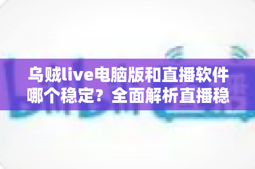 乌贼live电脑版和直播软件哪个稳定？全面解析直播稳定性差异与选择指南