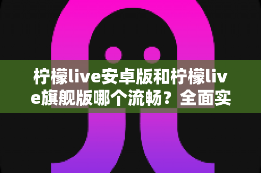 柠檬live安卓版和柠檬live旗舰版哪个流畅?全面实测对比与选购指南 柠檬live安卓版和柠檬live旗舰版哪个流畅?全面实测对比与选购指南