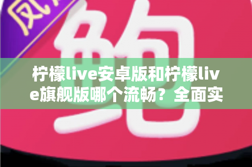 柠檬live安卓版和柠檬live旗舰版哪个流畅?全面实测对比与选购指南 柠檬live安卓版和柠檬live旗舰版哪个流畅?全面实测对比与选购指南
