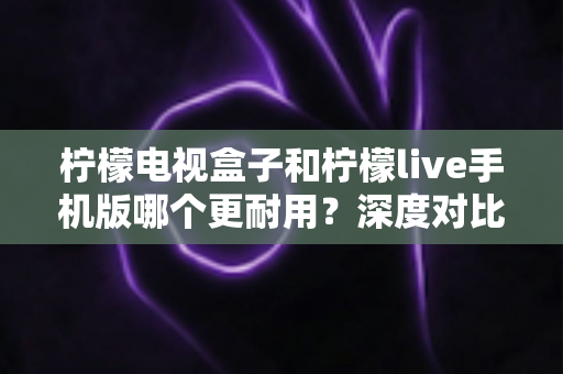 柠檬电视盒子和柠檬live手机版哪个更耐用?深度对比使用寿命与选购指南 柠檬电视盒子和柠檬live手机版哪个更耐用?深度对比使用寿命与选购指南