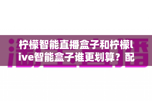 柠檬智能直播盒子和柠檬live智能盒子谁更划算？配置、价格与性价比全方位对比指南