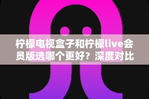 柠檬电视盒子和柠檬live会员版选哪个更好？深度对比解析助你做出明智选择