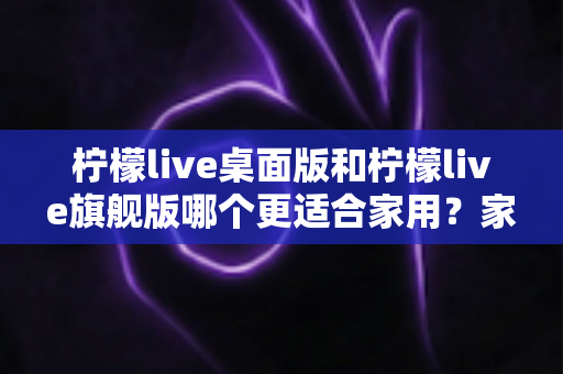 柠檬live桌面版和柠檬live旗舰版哪个更适合家用？家庭用户最全选购对比指南