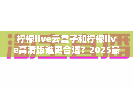 柠檬live云盒子和柠檬live高清版谁更合适？2025最新选购指南帮你一次搞懂