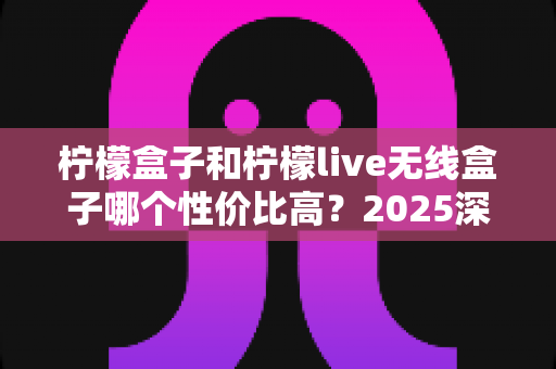 柠檬盒子和柠檬live无线盒子哪个性价比高？2025深度对比评测帮你选对不花冤枉钱
