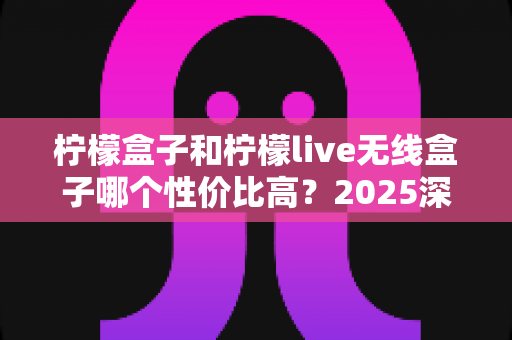 柠檬盒子和柠檬live无线盒子哪个性价比高？2025深度对比评测帮你选对不花冤枉钱