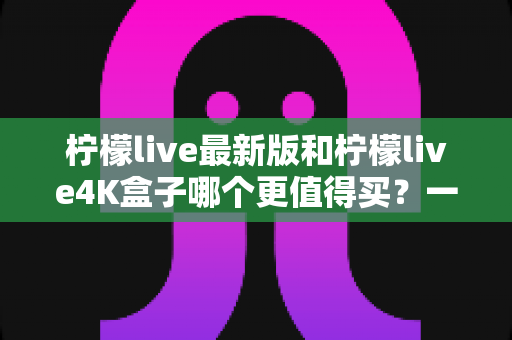 柠檬live最新版和柠檬live4K盒子哪个更值得买?一篇看懂的真机对比选购指南 柠檬live最新版和柠檬live4K盒子哪个更值得买?一篇看懂的真机对比选购指南
