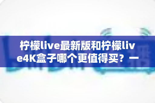 柠檬live最新版和柠檬live4K盒子哪个更值得买?一篇看懂的真机对比选购指南 柠檬live最新版和柠檬live4K盒子哪个更值得买?一篇看懂的真机对比选购指南