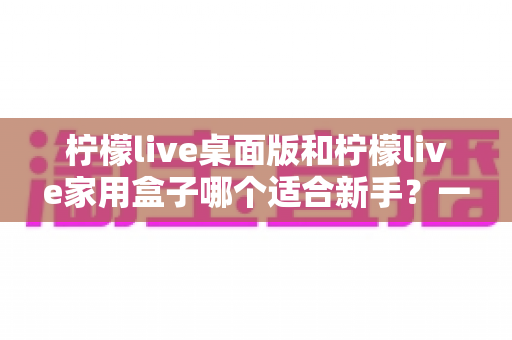 柠檬live桌面版和柠檬live家用盒子哪个适合新手?一文学会选择的超全入门指南与真实对比解析 柠檬live桌面版和柠檬live家用盒子哪个适合新手?一文学会选择的超全入门指南与真实对比解析