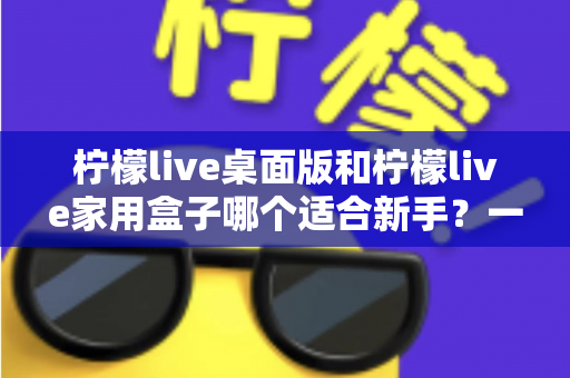 柠檬live桌面版和柠檬live家用盒子哪个适合新手?一文学会选择的超全入门指南与真实对比解析 柠檬live桌面版和柠檬live家用盒子哪个适合新手?一文学会选择的超全入门指南与真实对比解析