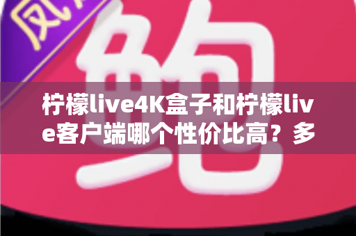 柠檬live4K盒子和柠檬live客户端哪个性价比高？多维度深度对比助你按需选购