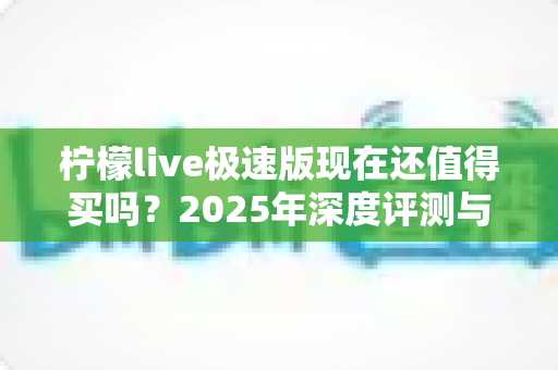 柠檬live极速版现在还值得买吗?2025年深度评测与理性购买指南 柠檬live极速版现在还值得买吗?2025年深度评测与理性购买指南