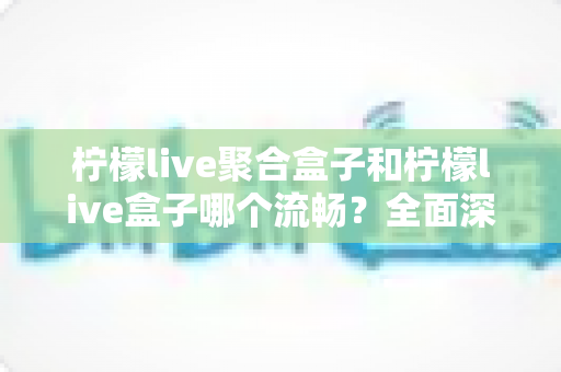 柠檬live聚合盒子和柠檬live盒子哪个流畅?全面深度对比解析,帮你选出最顺滑的观影方案 柠檬live聚合盒子和柠檬live盒子哪个流畅?全面深度对比解析,帮你选出最顺滑的观影方案